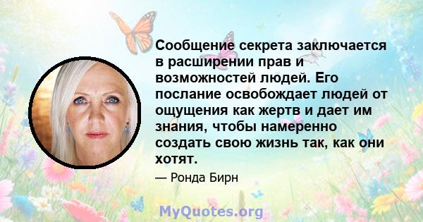 Сообщение секрета заключается в расширении прав и возможностей людей. Его послание освобождает людей от ощущения как жертв и дает им знания, чтобы намеренно создать свою жизнь так, как они хотят.