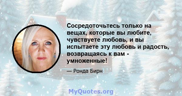 Сосредоточьтесь только на вещах, которые вы любите, чувствуете любовь, и вы испытаете эту любовь и радость, возвращаясь к вам - умноженные!