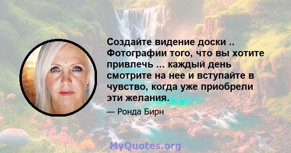 Создайте видение доски .. Фотографии того, что вы хотите привлечь ... каждый день смотрите на нее и вступайте в чувство, когда уже приобрели эти желания.