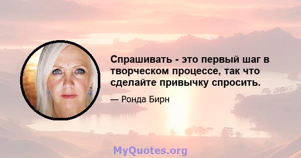 Спрашивать - это первый шаг в творческом процессе, так что сделайте привычку спросить.