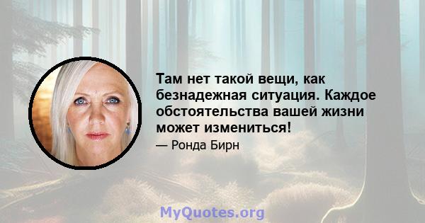 Там нет такой вещи, как безнадежная ситуация. Каждое обстоятельства вашей жизни может измениться!