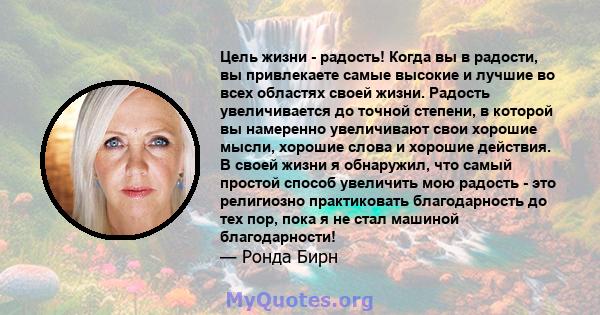 Цель жизни - радость! Когда вы в радости, вы привлекаете самые высокие и лучшие во всех областях своей жизни. Радость увеличивается до точной степени, в которой вы намеренно увеличивают свои хорошие мысли, хорошие слова 