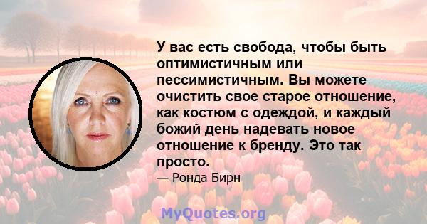 У вас есть свобода, чтобы быть оптимистичным или пессимистичным. Вы можете очистить свое старое отношение, как костюм с одеждой, и каждый божий день надевать новое отношение к бренду. Это так просто.