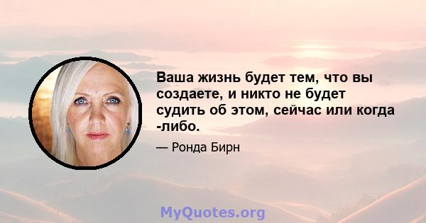 Ваша жизнь будет тем, что вы создаете, и никто не будет судить об этом, сейчас или когда -либо.