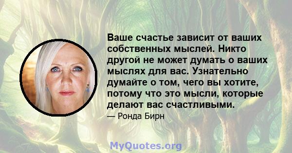 Ваше счастье зависит от ваших собственных мыслей. Никто другой не может думать о ваших мыслях для вас. Узнательно думайте о том, чего вы хотите, потому что это мысли, которые делают вас счастливыми.