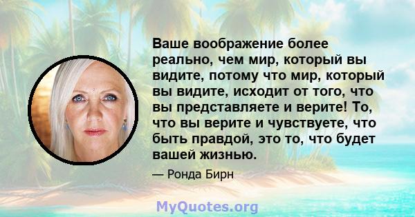 Ваше воображение более реально, чем мир, который вы видите, потому что мир, который вы видите, исходит от того, что вы представляете и верите! То, что вы верите и чувствуете, что быть правдой, это то, что будет вашей