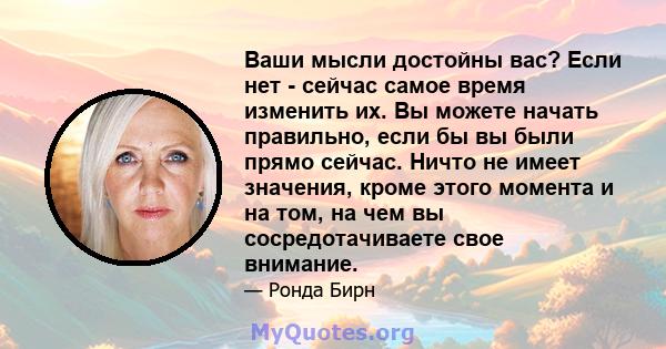 Ваши мысли достойны вас? Если нет - сейчас самое время изменить их. Вы можете начать правильно, если бы вы были прямо сейчас. Ничто не имеет значения, кроме этого момента и на том, на чем вы сосредотачиваете свое