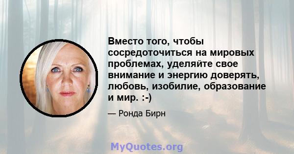 Вместо того, чтобы сосредоточиться на мировых проблемах, уделяйте свое внимание и энергию доверять, любовь, изобилие, образование и мир. :-)