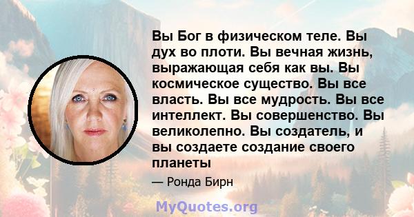 Вы Бог в физическом теле. Вы дух во плоти. Вы вечная жизнь, выражающая себя как вы. Вы космическое существо. Вы все власть. Вы все мудрость. Вы все интеллект. Вы совершенство. Вы великолепно. Вы создатель, и вы создаете 