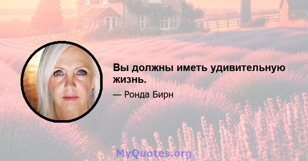 Вы должны иметь удивительную жизнь.