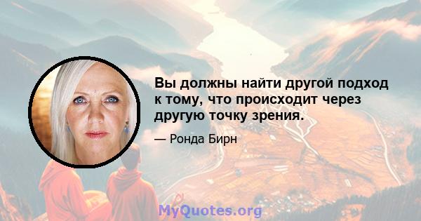 Вы должны найти другой подход к тому, что происходит через другую точку зрения.