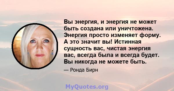 Вы энергия, и энергия не может быть создана или уничтожена. Энергия просто изменяет форму. А это значит вы! Истинная сущность вас, чистая энергия вас, всегда была и всегда будет. Вы никогда не можете быть.