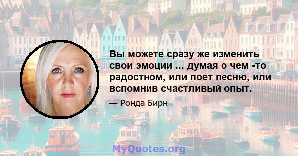 Вы можете сразу же изменить свои эмоции ... думая о чем -то радостном, или поет песню, или вспомнив счастливый опыт.