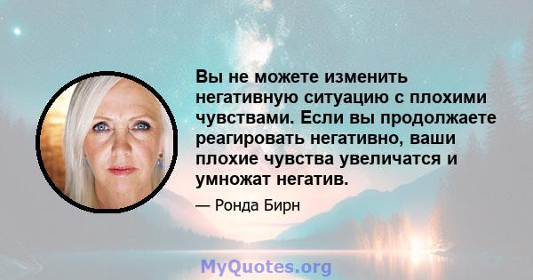 Вы не можете изменить негативную ситуацию с плохими чувствами. Если вы продолжаете реагировать негативно, ваши плохие чувства увеличатся и умножат негатив.