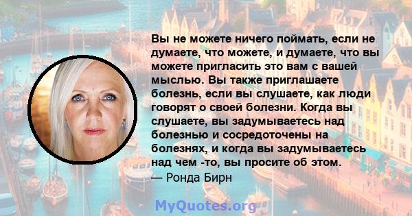 Вы не можете ничего поймать, если не думаете, что можете, и думаете, что вы можете пригласить это вам с вашей мыслью. Вы также приглашаете болезнь, если вы слушаете, как люди говорят о своей болезни. Когда вы слушаете,