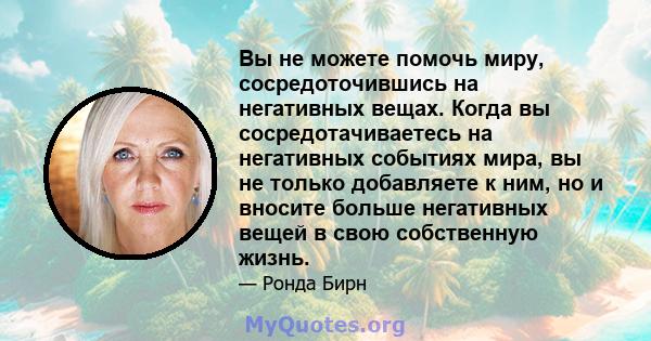 Вы не можете помочь миру, сосредоточившись на негативных вещах. Когда вы сосредотачиваетесь на негативных событиях мира, вы не только добавляете к ним, но и вносите больше негативных вещей в свою собственную жизнь.