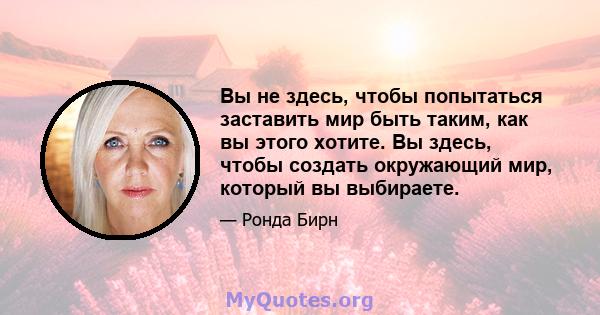 Вы не здесь, чтобы попытаться заставить мир быть таким, как вы этого хотите. Вы здесь, чтобы создать окружающий мир, который вы выбираете.