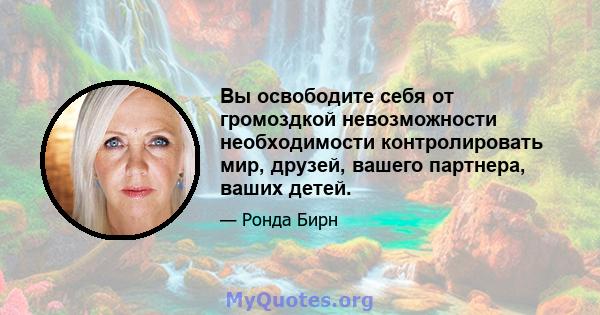 Вы освободите себя от громоздкой невозможности необходимости контролировать мир, друзей, вашего партнера, ваших детей.