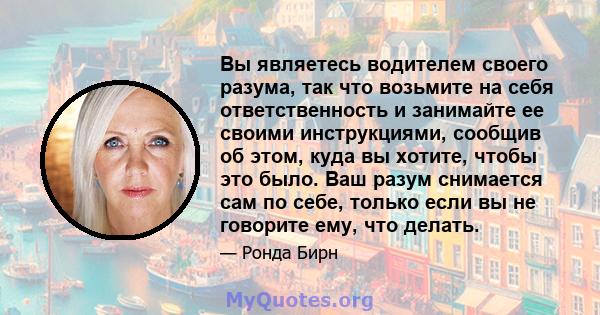 Вы являетесь водителем своего разума, так что возьмите на себя ответственность и занимайте ее своими инструкциями, сообщив об этом, куда вы хотите, чтобы это было. Ваш разум снимается сам по себе, только если вы не