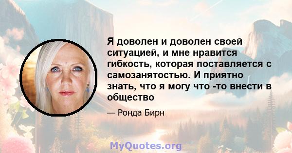 Я доволен и доволен своей ситуацией, и мне нравится гибкость, которая поставляется с самозанятостью. И приятно знать, что я могу что -то внести в общество