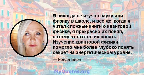 Я никогда не изучал науку или физику в школе, и все же, когда я читал сложные книги о квантовой физике, я прекрасно их понял, потому что хотел их понять. Изучение квантовой физики помогло мне более глубоко понять секрет 