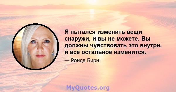 Я пытался изменить вещи снаружи, и вы не можете. Вы должны чувствовать это внутри, и все остальное изменится.