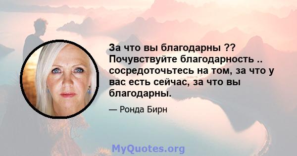 За что вы благодарны ?? Почувствуйте благодарность .. сосредоточьтесь на том, за что у вас есть сейчас, за что вы благодарны.