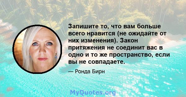 Запишите то, что вам больше всего нравится (не ожидайте от них изменения). Закон притяжения не соединит вас в одно и то же пространство, если вы не совпадаете.