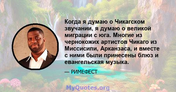 Когда я думаю о Чикагском звучании, я думаю о великой миграции с юга. Многие из чернокожих артистов Чикаго из Миссисипи, Арканзаса, и вместе с ними были принесены блюз и евангельская музыка.