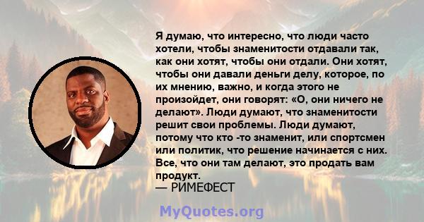 Я думаю, что интересно, что люди часто хотели, чтобы знаменитости отдавали так, как они хотят, чтобы они отдали. Они хотят, чтобы они давали деньги делу, которое, по их мнению, важно, и когда этого не произойдет, они