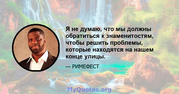 Я не думаю, что мы должны обратиться к знаменитостям, чтобы решить проблемы, которые находятся на нашем конце улицы.