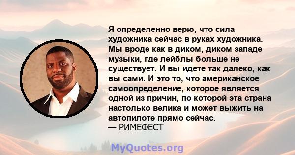 Я определенно верю, что сила художника сейчас в руках художника. Мы вроде как в диком, диком западе музыки, где лейблы больше не существует. И вы идете так далеко, как вы сами. И это то, что американское