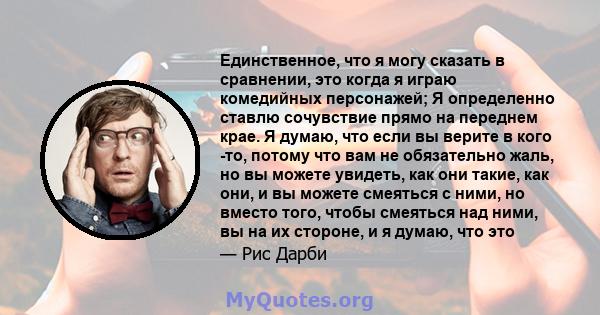 Единственное, что я могу сказать в сравнении, это когда я играю комедийных персонажей; Я определенно ставлю сочувствие прямо на переднем крае. Я думаю, что если вы верите в кого -то, потому что вам не обязательно жаль,