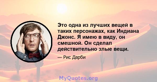 Это одна из лучших вещей в таких персонажах, как Индиана Джонс. Я имею в виду, он смешной. Он сделал действительно злые вещи.