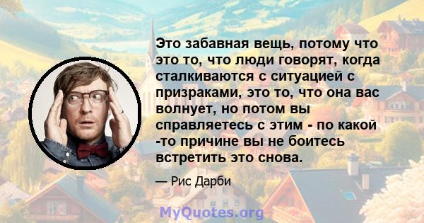 Это забавная вещь, потому что это то, что люди говорят, когда сталкиваются с ситуацией с призраками, это то, что она вас волнует, но потом вы справляетесь с этим - по какой -то причине вы не боитесь встретить это снова.