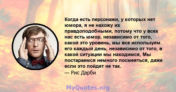 Когда есть персонажи, у которых нет юмора, я не нахожу их правдоподобными, потому что у всех нас есть юмор, независимо от того, какой это уровень, мы все используем его каждый день, независимо от того, в какой ситуации