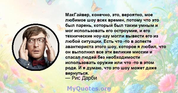 МакГайвер, конечно, это, вероятно, мое любимое шоу всех времен, потому что это был парень, который был таким умным и мог использовать его остроумие, и его технические ноу-хау могли вывести его из любой ситуации. Есть