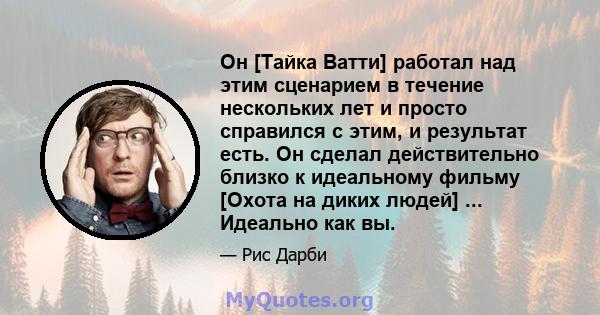 Он [Тайка Ватти] работал над этим сценарием в течение нескольких лет и просто справился с этим, и результат есть. Он сделал действительно близко к идеальному фильму [Охота на диких людей] ... Идеально как вы.