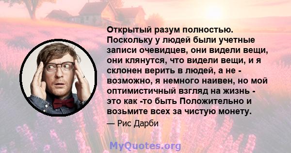 Открытый разум полностью. Поскольку у людей были учетные записи очевидцев, они видели вещи, они клянутся, что видели вещи, и я склонен верить в людей, а не - возможно, я немного наивен, но мой оптимистичный взгляд на