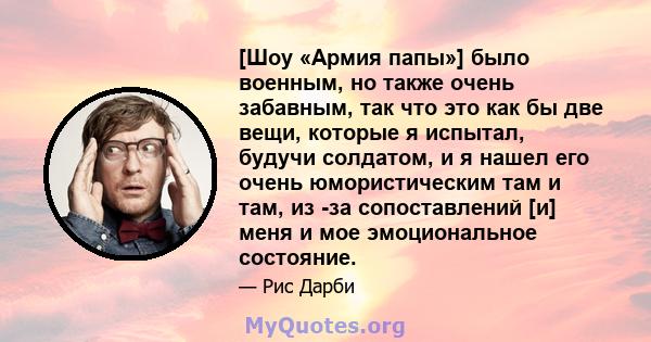 [Шоу «Армия папы»] было военным, но также очень забавным, так что это как бы две вещи, которые я испытал, будучи солдатом, и я нашел его очень юмористическим там и там, из -за сопоставлений [и] меня и мое эмоциональное