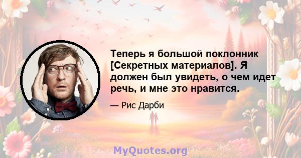 Теперь я большой поклонник [Секретных материалов]. Я должен был увидеть, о чем идет речь, и мне это нравится.