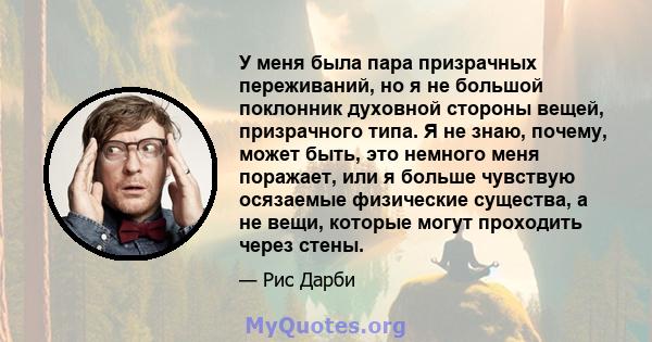 У меня была пара призрачных переживаний, но я не большой поклонник духовной стороны вещей, призрачного типа. Я не знаю, почему, может быть, это немного меня поражает, или я больше чувствую осязаемые физические существа, 