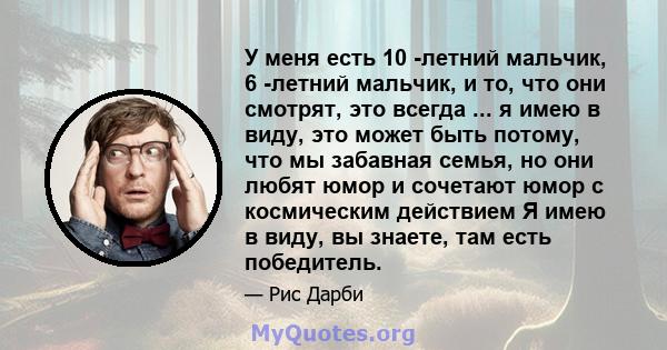 У меня есть 10 -летний мальчик, 6 -летний мальчик, и то, что они смотрят, это всегда ... я имею в виду, это может быть потому, что мы забавная семья, но они любят юмор и сочетают юмор с космическим действием Я имею в