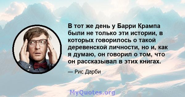 В тот же день у Барри Крампа были не только эти истории, в которых говорилось о такой деревенской личности, но и, как я думаю, он говорил о том, что он рассказывал в этих книгах.