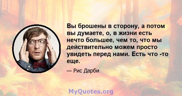 Вы брошены в сторону, а потом вы думаете, о, в жизни есть нечто большее, чем то, что мы действительно можем просто увидеть перед нами. Есть что -то еще.