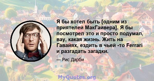 Я бы хотел быть [одним из приятелей МакГайвера]. Я бы посмотрел это и просто подумал, вау, какая жизнь. Жить на Гавайях, ездить в чьей -то Ferrari и разгадать загадки.