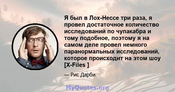 Я был в Лох-Нессе три раза, я провел достаточное количество исследований по чупакабра и тому подобное, поэтому я на самом деле провел немного паранормальных исследований, которое происходит на этом шоу [X-Files ]