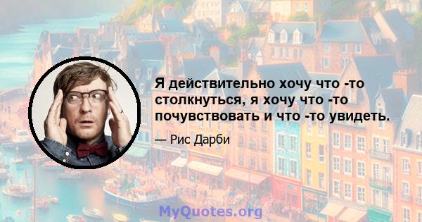 Я действительно хочу что -то столкнуться, я хочу что -то почувствовать и что -то увидеть.