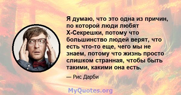 Я думаю, что это одна из причин, по которой люди любят X-Секрешки, потому что большинство людей верят, что есть что-то еще, чего мы не знаем, потому что жизнь просто слишком странная, чтобы быть такими, какими она есть.