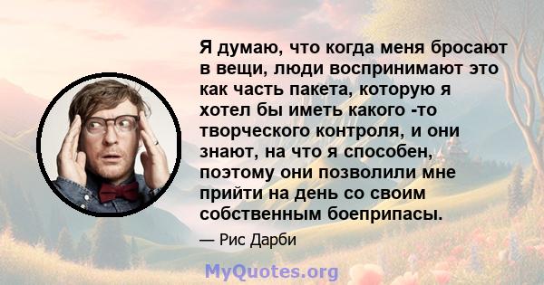 Я думаю, что когда меня бросают в вещи, люди воспринимают это как часть пакета, которую я хотел бы иметь какого -то творческого контроля, и они знают, на что я способен, поэтому они позволили мне прийти на день со своим 